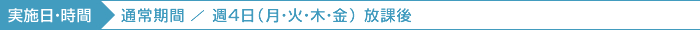 実施日・時間 通常期間／週4日（月・火・木・金） 放課後